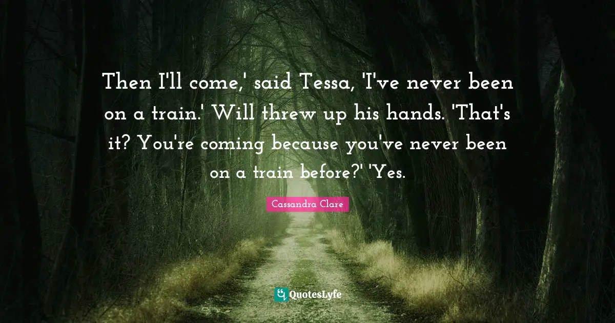 Then I'll come,' said Tessa, 'I've never been on a train.' Will threw up his hands. 'That's it? You're coming because you've never been on a train before?' 'Yes.