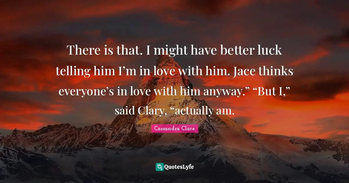 There is that. I might have better luck telling him I’m in love with him. Jace thinks everyone’s in love with him anyway.” “But I,” said Clary, “actually am.