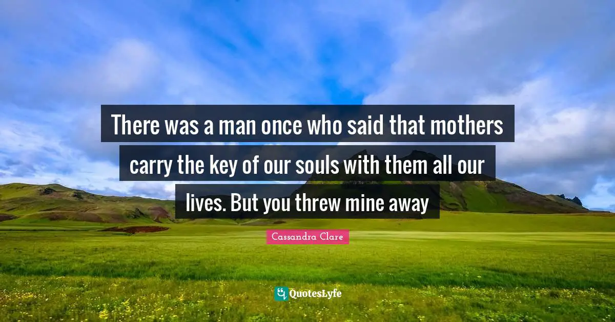 There was a man once who said that mothers carry the key of our souls with them all our lives. But you threw mine away
