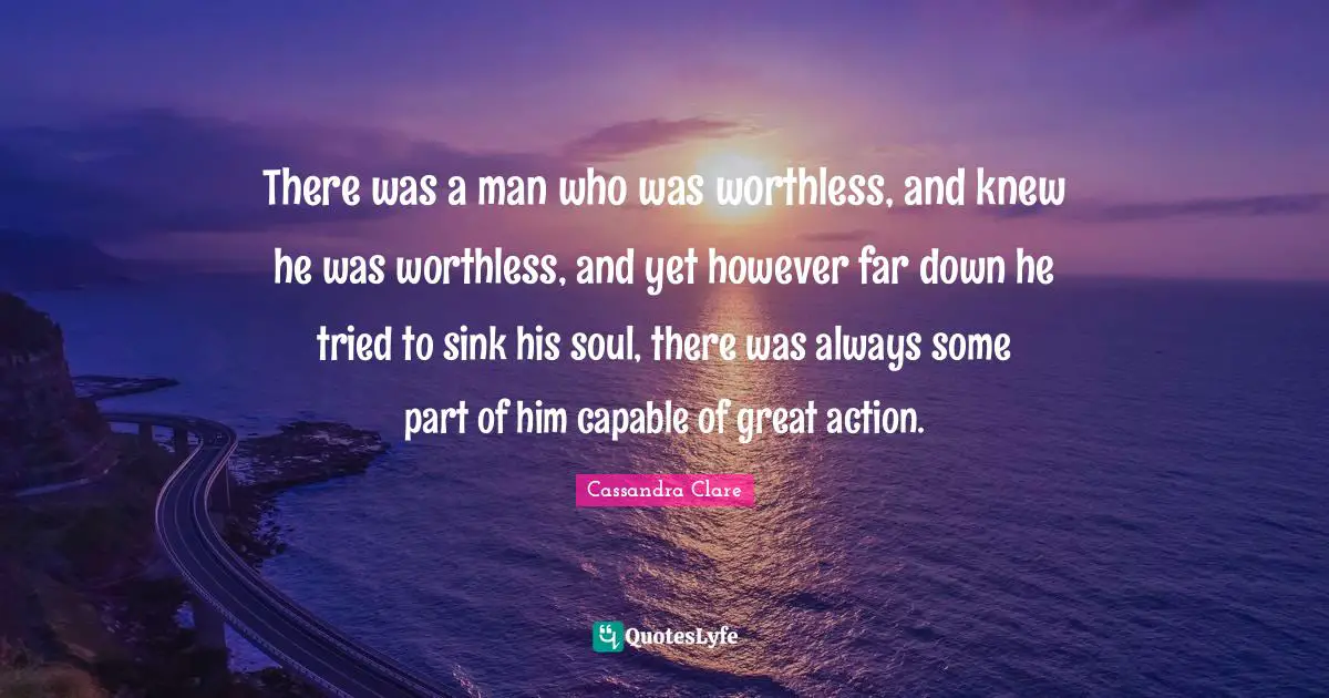 There was a man who was worthless, and knew he was worthless, and yet however far down he tried to sink his soul, there was always some part of him capable of great action.