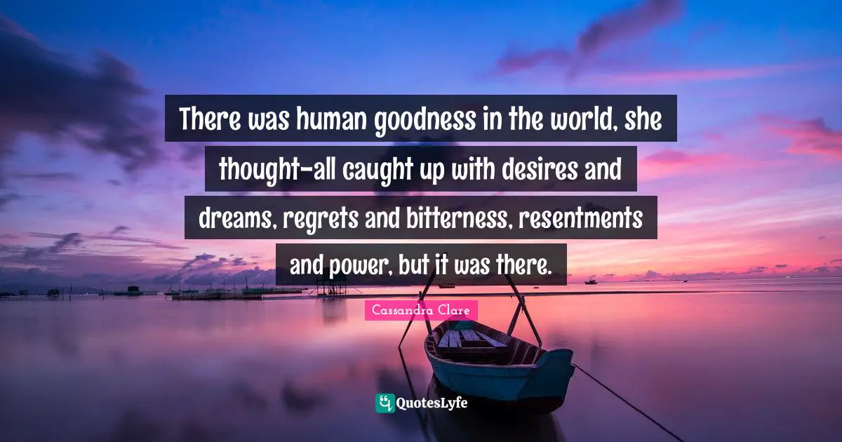 There was human goodness in the world, she thought-all caught up with desires and dreams, regrets and bitterness, resentments and power, but it was there.