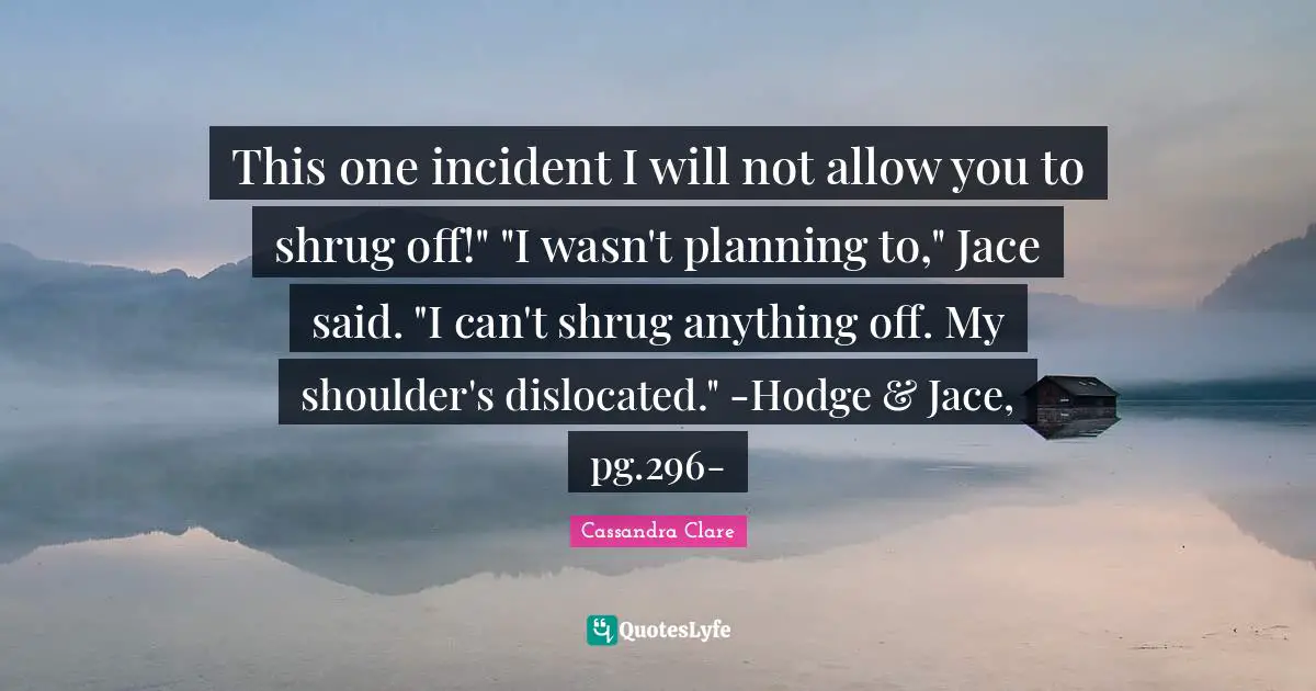 This one incident I will not allow you to shrug off!" "I wasn't planning to," Jace said. "I can't shrug anything off. My shoulder's dislocated." -Hodge & Jace, pg.296-