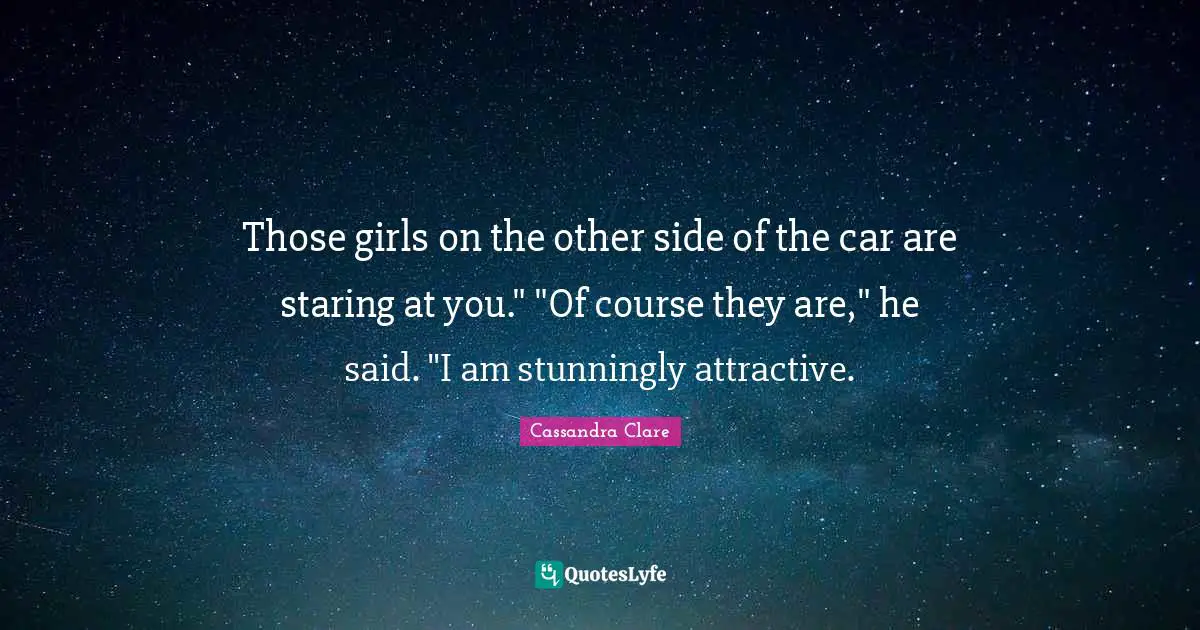 Those girls on the other side of the car are staring at you." "Of course they are," he said. "I am stunningly attractive.