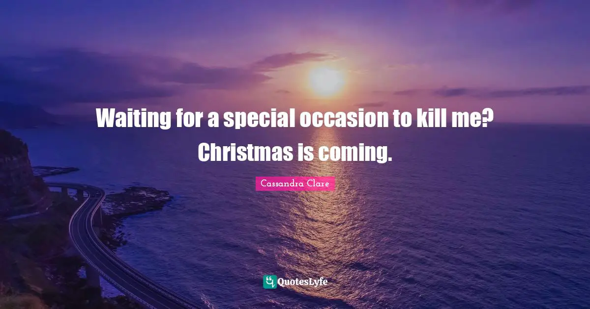 Waiting for a special occasion to kill me? Christmas is coming.