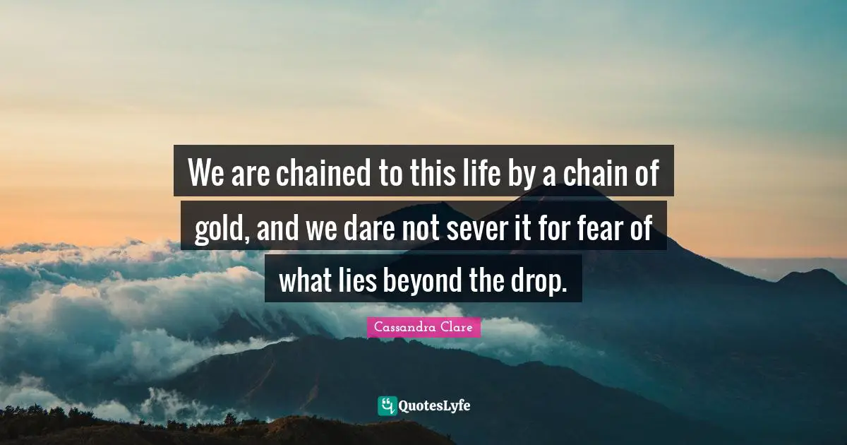 We are chained to this life by a chain of gold, and we dare not sever it for fear of what lies beyond the drop.