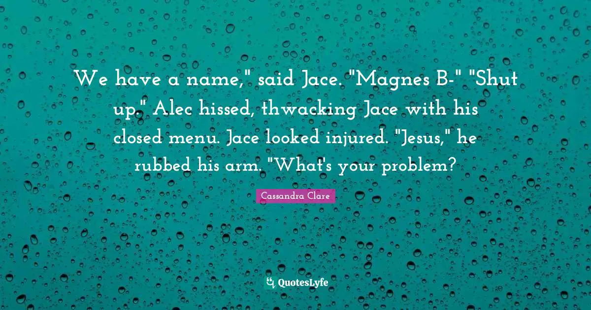 We have a name," said Jace. "Magnes B-" "Shut up." Alec hissed, thwacking Jace with his closed menu. Jace looked injured. "Jesus," he rubbed his arm. "What's your problem?