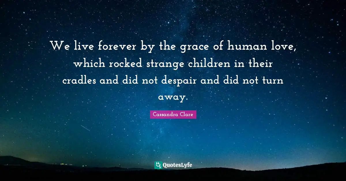We live forever by the grace of human love, which rocked strange children in their cradles and did not despair and did not turn away.