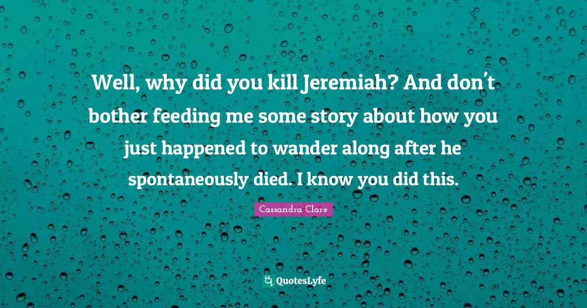 Well, why did you kill Jeremiah? And don't bother feeding me some story about how you just happened to wander along after he spontaneously died. I know you did this.
