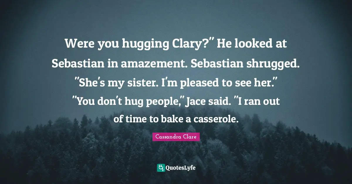 Were you hugging Clary?" He looked at Sebastian in amazement. Sebastian shrugged. "She's my sister. I'm pleased to see her." "You don't hug people," Jace said. "I ran out of time to bake a casserole.