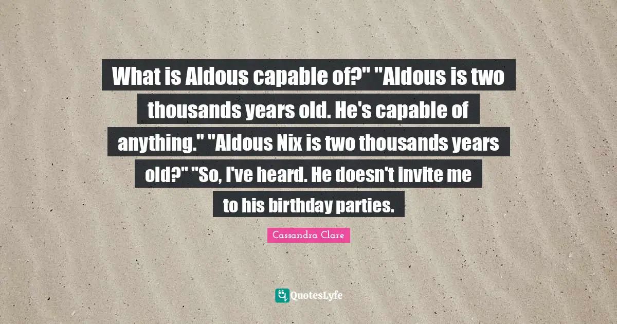 What is Aldous capable of?" "Aldous is two thousands years old. He's capable of anything." "Aldous Nix is two thousands years old?" "So, I've heard. He doesn't invite me to his birthday parties.