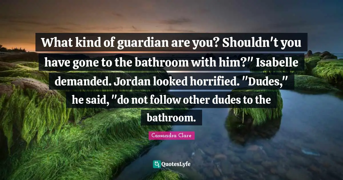 What kind of guardian are you? Shouldn't you have gone to the bathroom with him?" Isabelle demanded. Jordan looked horrified. "Dudes," he said, "do not follow other dudes to the bathroom.
