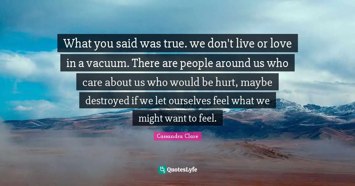 What you said was true. we don't live or love in a vacuum. There are people around us who care about us who would be hurt, maybe destroyed if we let ourselves feel what we might want to feel.