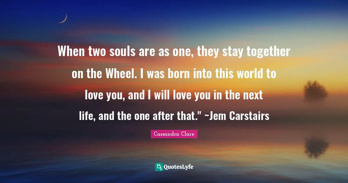When two souls are as one, they stay together on the Wheel. I was born into this world to love you, and I will love you in the next life, and the one after that." ~Jem Carstairs