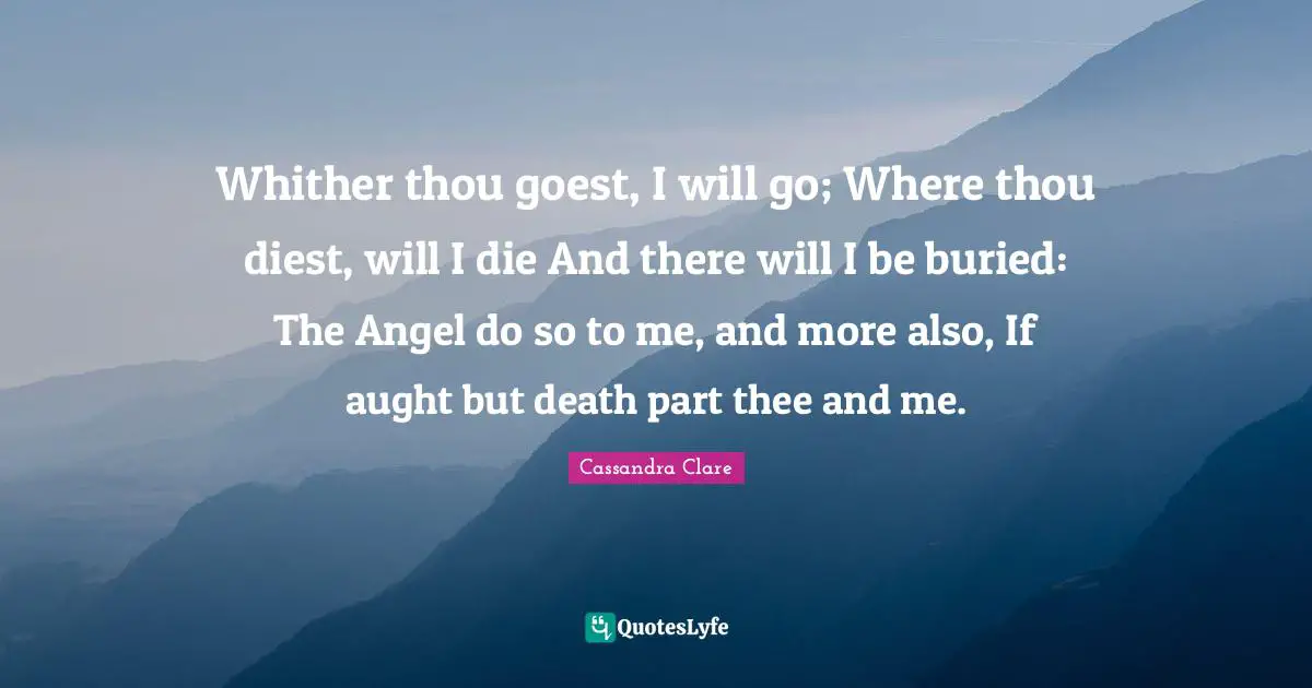 Thee Quotes: "Whither thou goest, I will go; Where thou diest, will I die And there will I be buried: The Angel do so to me, and more also, If aught but death part thee and me."