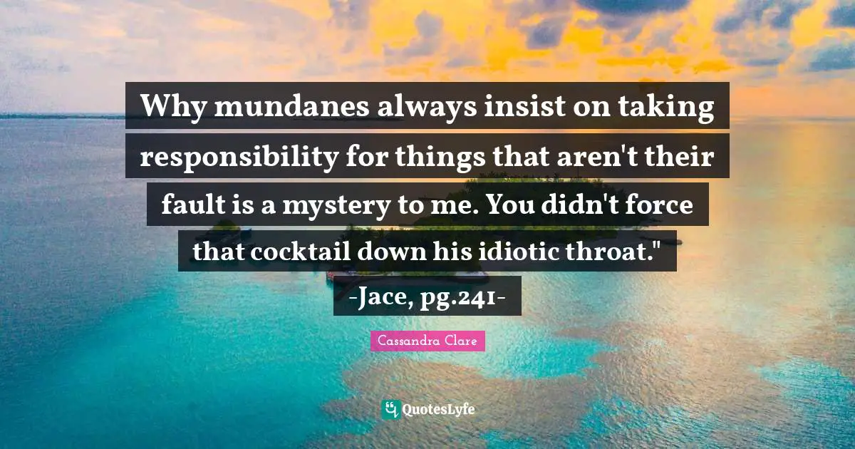 Cocktails Quotes: "Why mundanes always insist on taking responsibility for things that aren't their fault is a mystery to me. You didn't force that cocktail down his idiotic throat." -Jace, pg.241-"