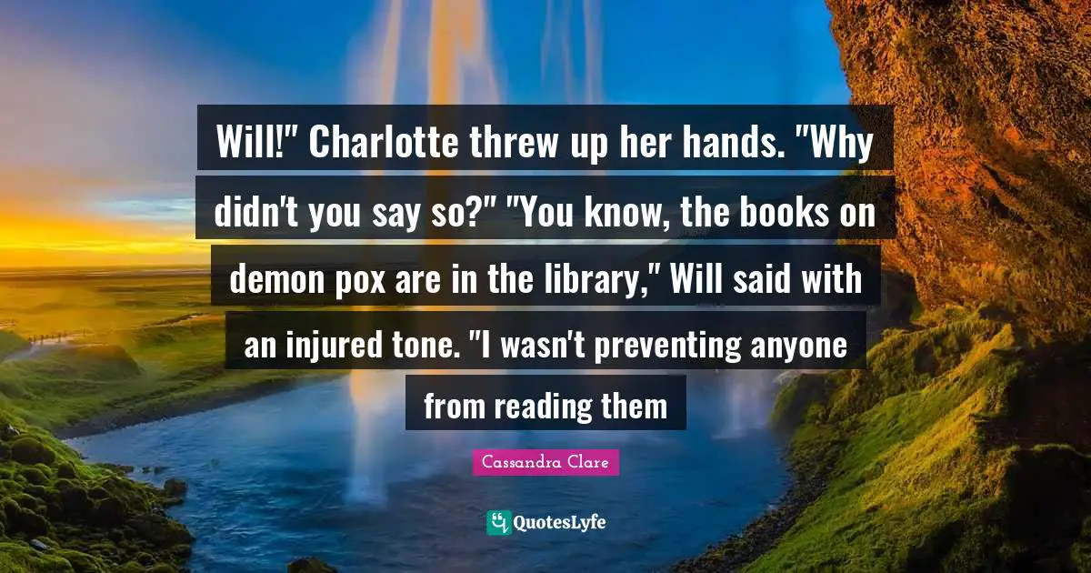 Will!" Charlotte threw up her hands. "Why didn't you say so?" "You know, the books on demon pox are in the library," Will said with an injured tone. "I wasn't preventing anyone from reading them