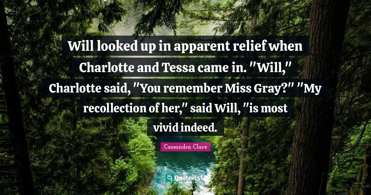 Will looked up in apparent relief when Charlotte and Tessa came in. "Will," Charlotte said, "You remember Miss Gray?" "My recollection of her," said Will, "is most vivid indeed.