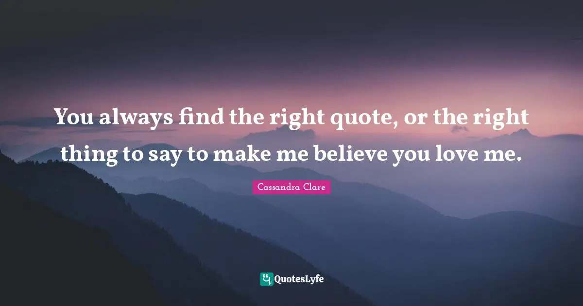 You always find the right quote, or the right thing to say to make me believe you love me.