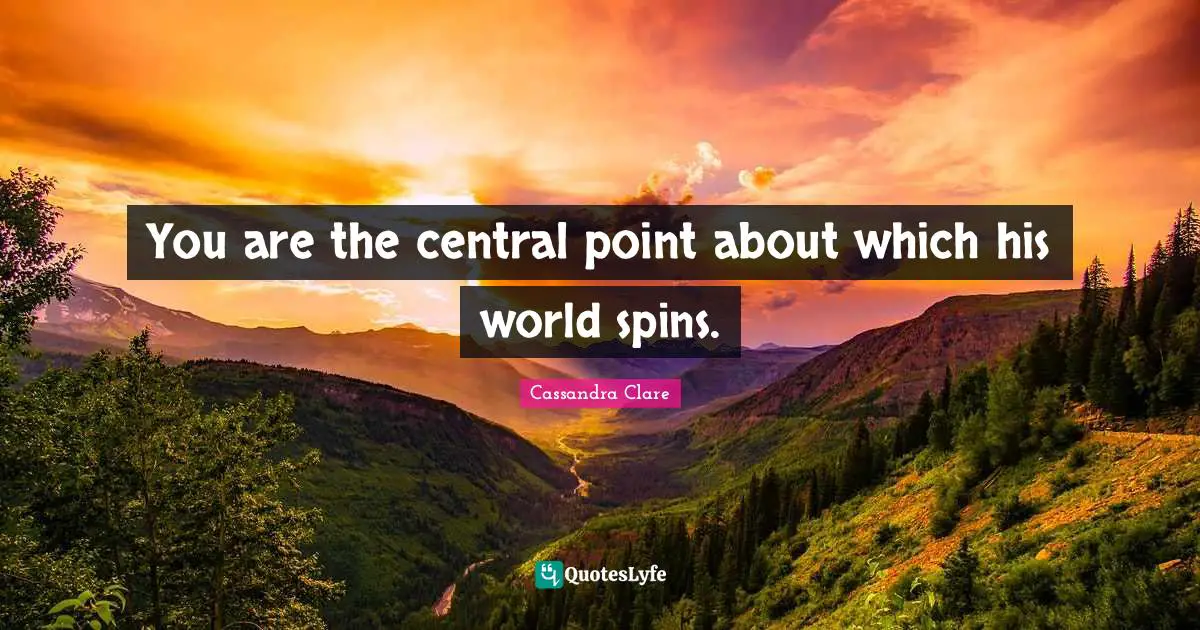 You are the central point about which his world spins.