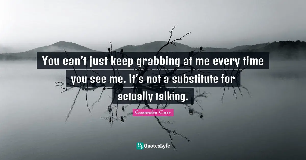 You can’t just keep grabbing at me every time you see me. It’s not a substitute for actually talking.