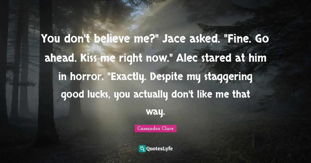 You don't believe me?" Jace asked. "Fine. Go ahead. Kiss me right now." Alec stared at him in horror. "Exactly. Despite my staggering good lucks, you actually don't like me that way.
