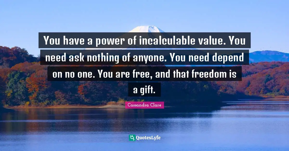 You have a power of incalculable value. You need ask nothing of anyone. You need depend on no one. You are free, and that freedom is a gift.