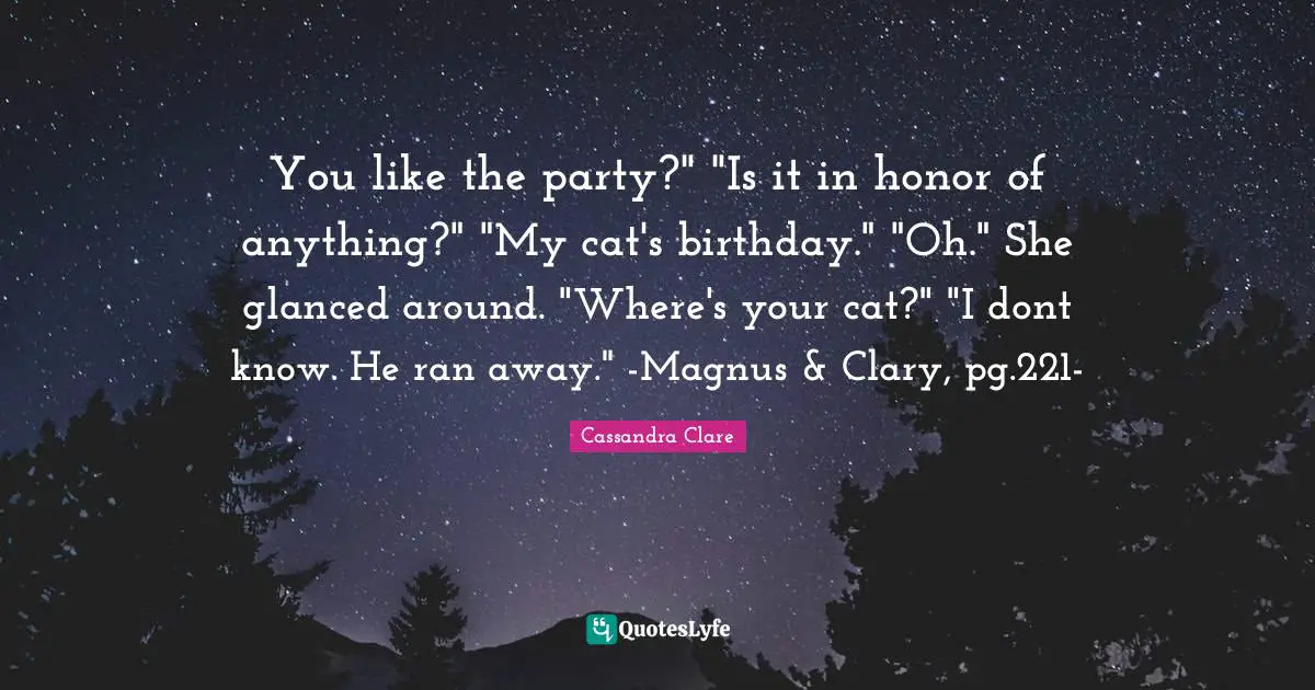 You like the party?" "Is it in honor of anything?" "My cat's birthday." "Oh." She glanced around. "Where's your cat?" "I dont know. He ran away." -Magnus & Clary, pg.221-