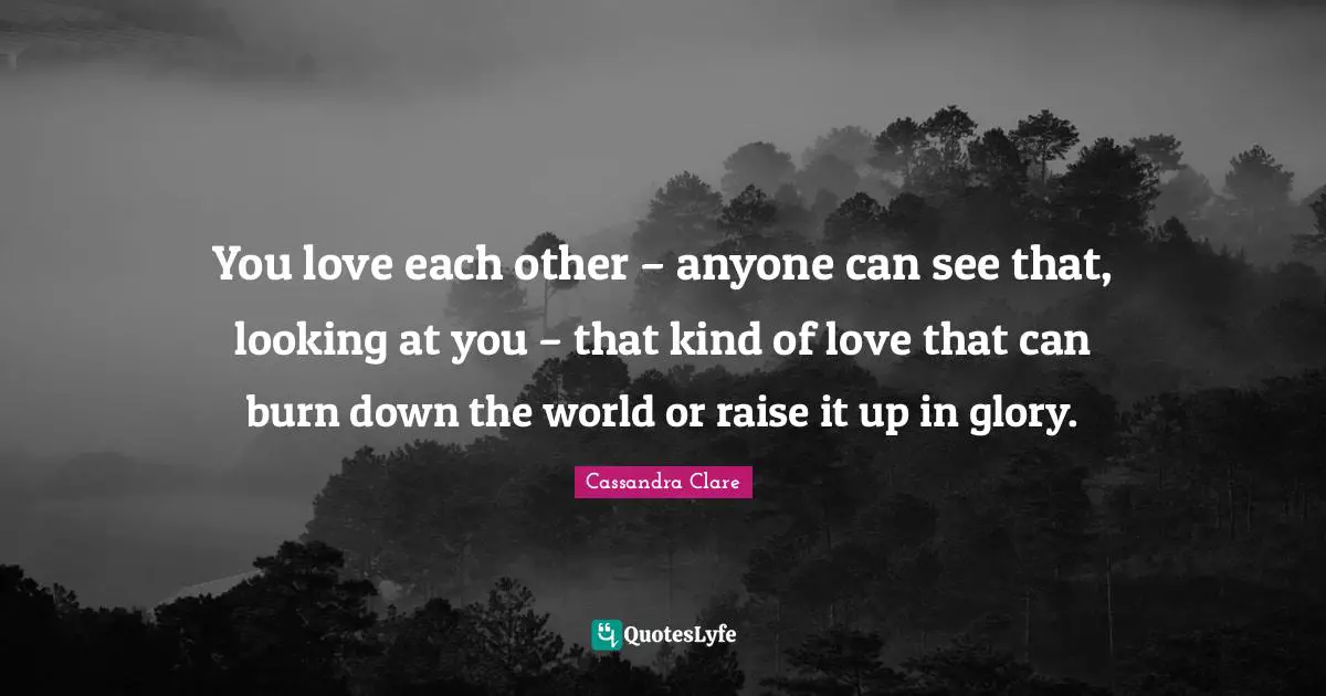 You love each other – anyone can see that, looking at you – that kind of love that can burn down the world or raise it up in glory.
