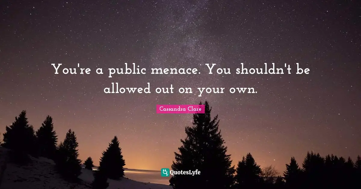 You're a public menace. You shouldn't be allowed out on your own.