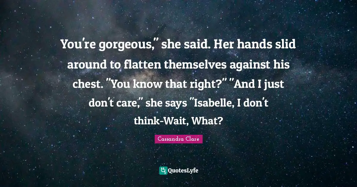 You're gorgeous," she said. Her hands slid around to flatten themselves against his chest. "You know that right?" "And I just don't care," she says "Isabelle, I don't think-Wait, What?
