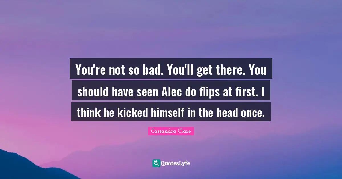 You're not so bad. You'll get there. You should have seen Alec do flips at first. I think he kicked himself in the head once.