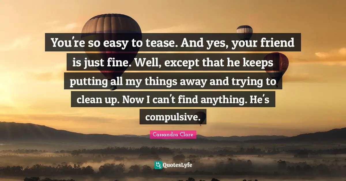 You're so easy to tease. And yes, your friend is just fine. Well, except that he keeps putting all my things away and trying to clean up. Now I can't find anything. He's compulsive.