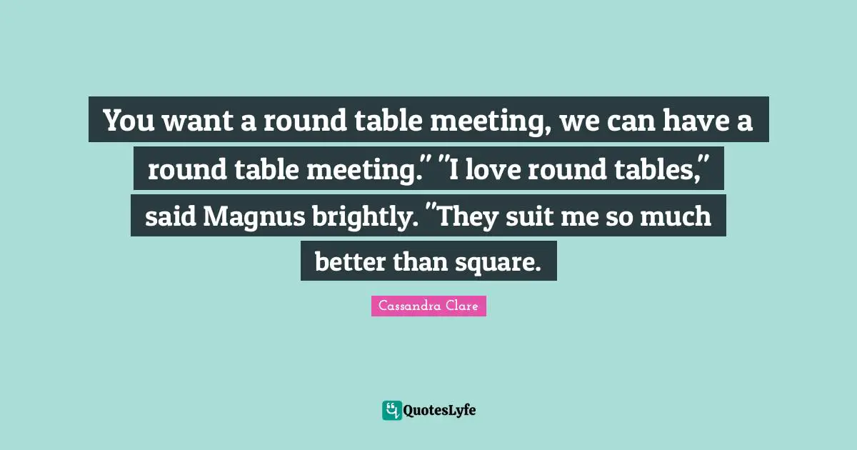 You want a round table meeting, we can have a round table meeting." "I love round tables," said Magnus brightly. "They suit me so much better than square.