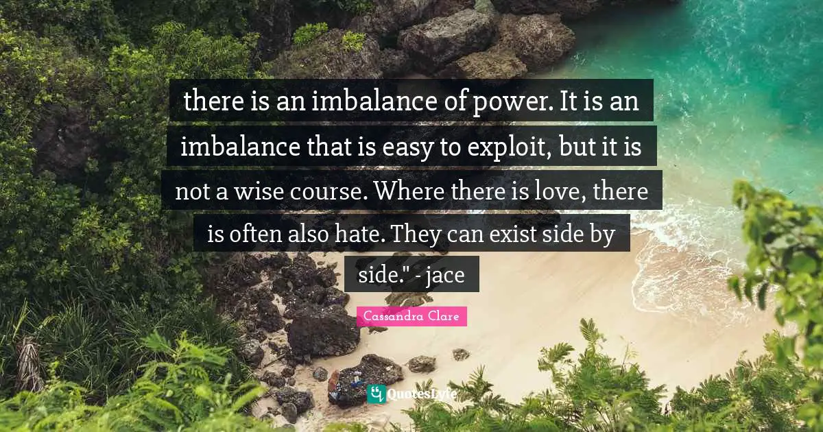 there is an imbalance of power. It is an imbalance that is easy to exploit, but it is not a wise course. Where there is love, there is often also hate. They can exist side by side." - jace