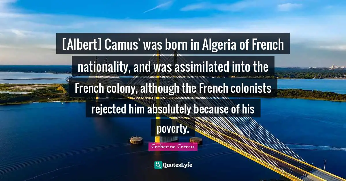 [Albert] Camus' was born in Algeria of French nationality, and was assimilated into the French colony, although the French colonists rejected him absolutely because of his poverty.