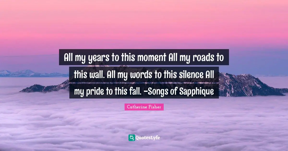 All my years to this moment All my roads to this wall. All my words to this silence All my pride to this fall. -Songs of Sapphique