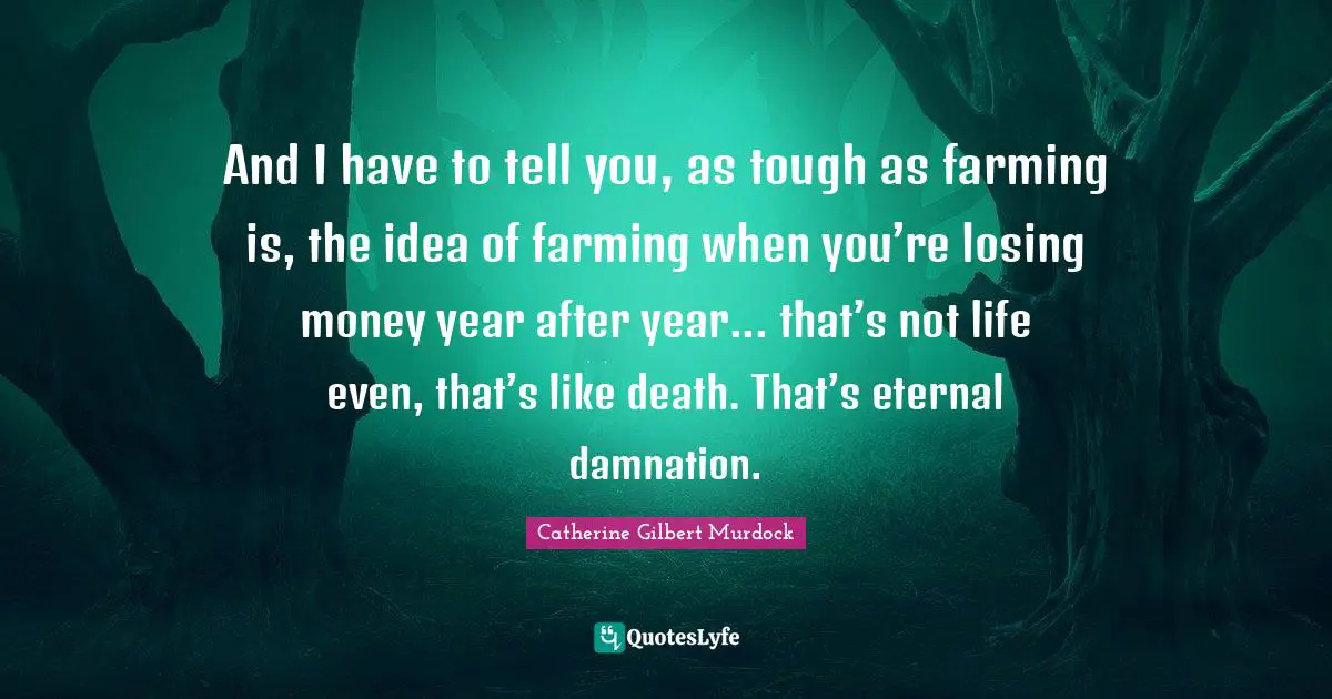 And I have to tell you, as tough as farming is, the idea of farming when you’re losing money year after year... that’s not life even, that’s like death. That’s eternal damnation.