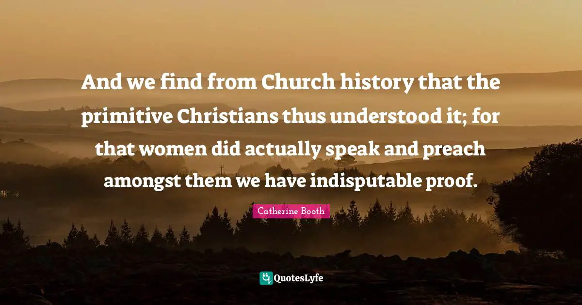 And we find from Church history that the primitive Christians thus understood it; for that women did actually speak and preach amongst them we have indisputable proof.