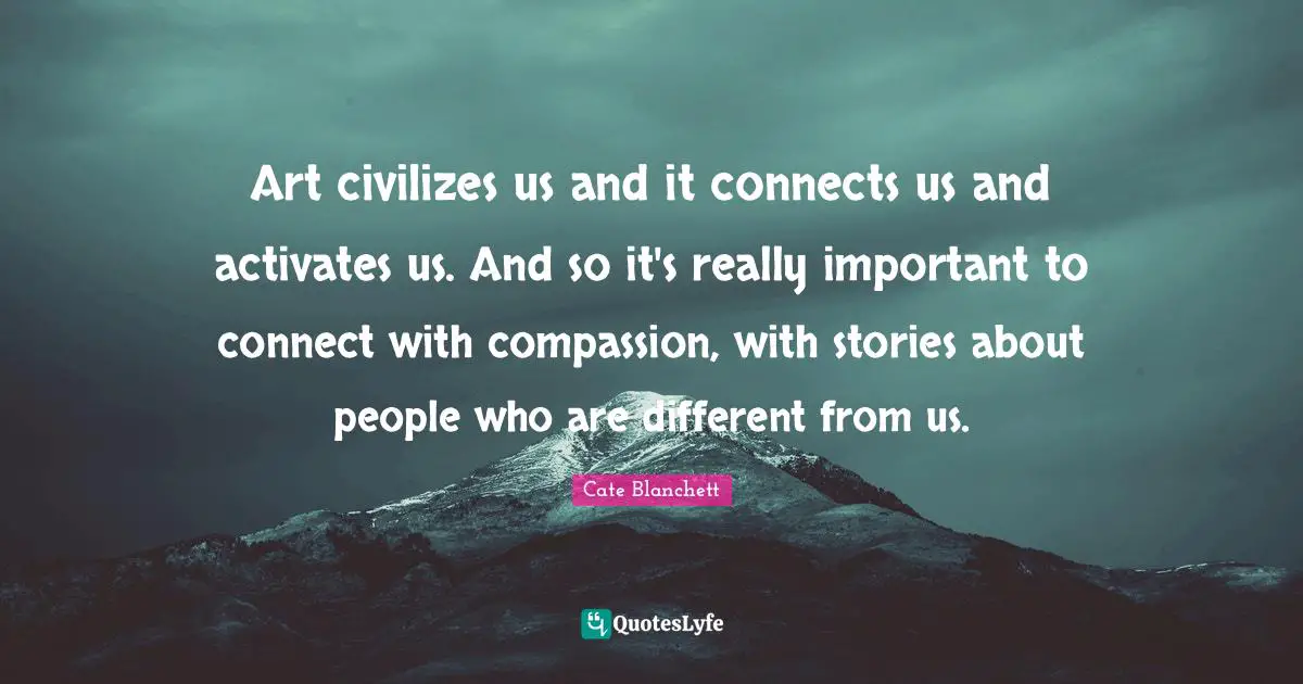 Art civilizes us and it connects us and activates us. And so it's really important to connect with compassion, with stories about people who are different from us.