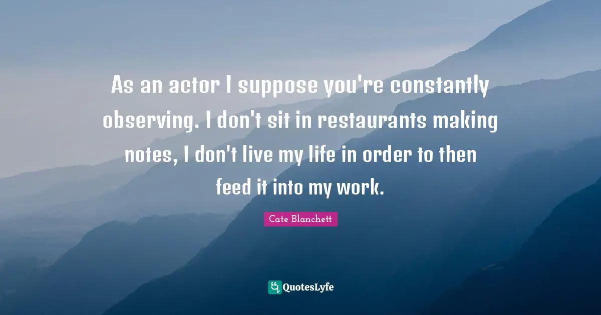 As an actor I suppose you're constantly observing. I don't sit in restaurants making notes, I don't live my life in order to then feed it into my work.