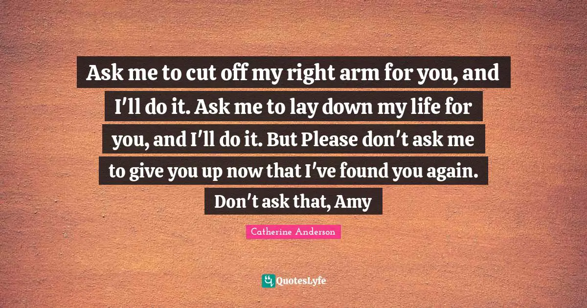 Amy Quotes: "Ask me to cut off my right arm for you, and I'll do it. Ask me to lay down my life for you, and I'll do it. But Please don't ask me to give you up now that I've found you again. Don't ask that, Amy"