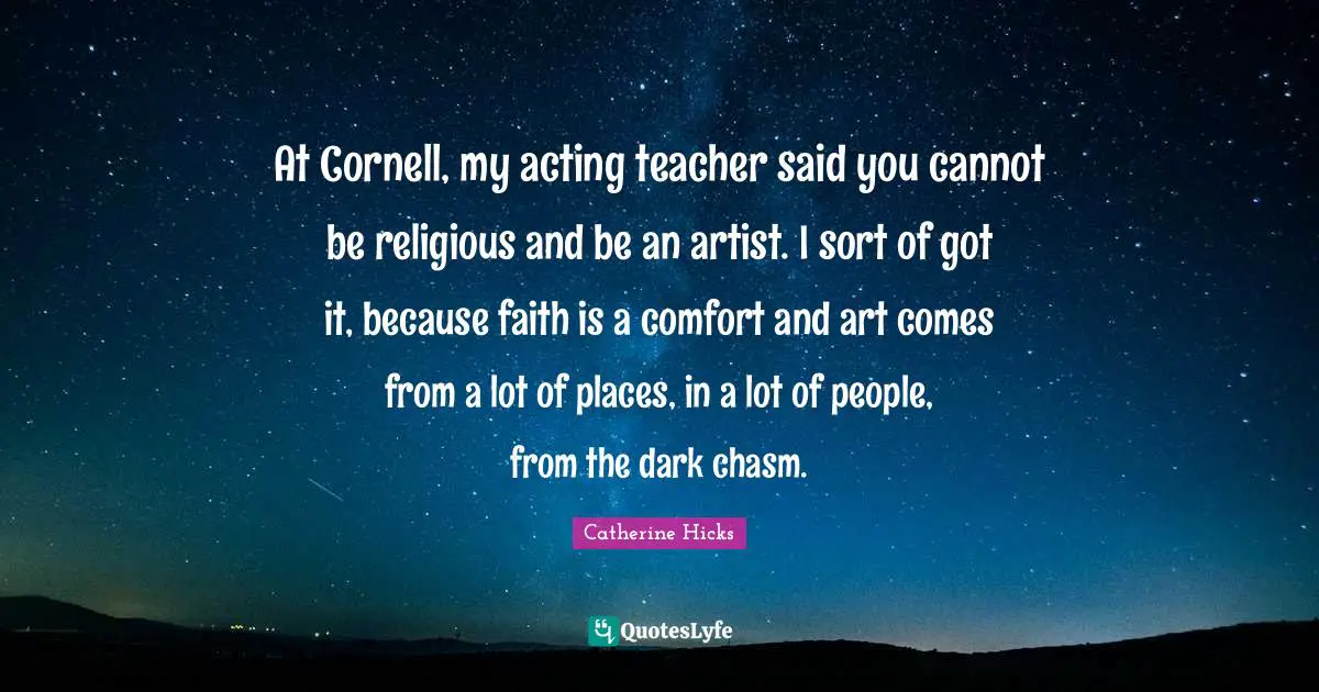 At Cornell, my acting teacher said you cannot be religious and be an artist. I sort of got it, because faith is a comfort and art comes from a lot of places, in a lot of people, from the dark chasm.