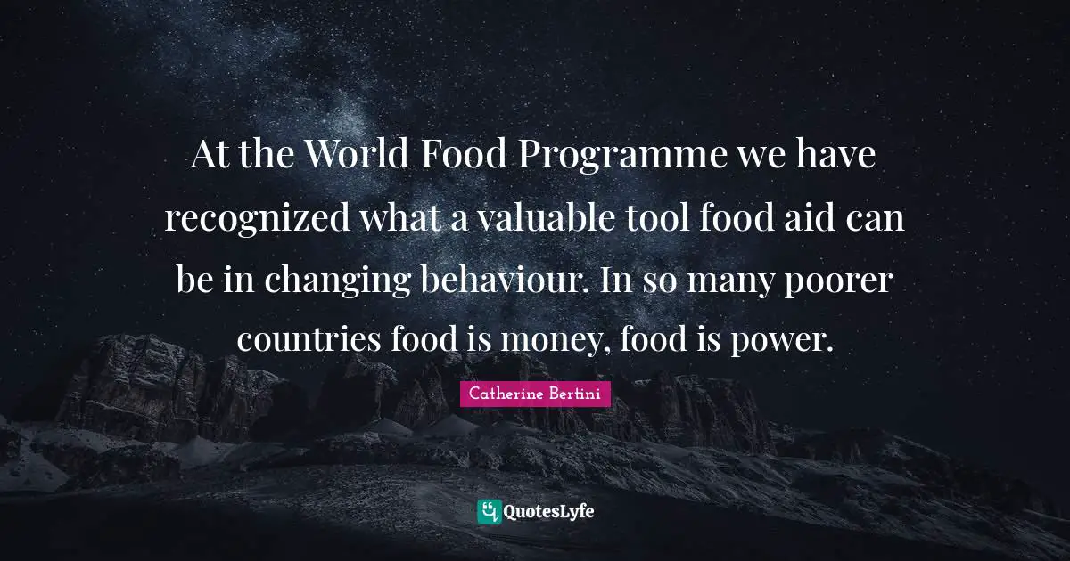 At the World Food Programme we have recognized what a valuable tool food aid can be in changing behaviour. In so many poorer countries food is money, food is power.