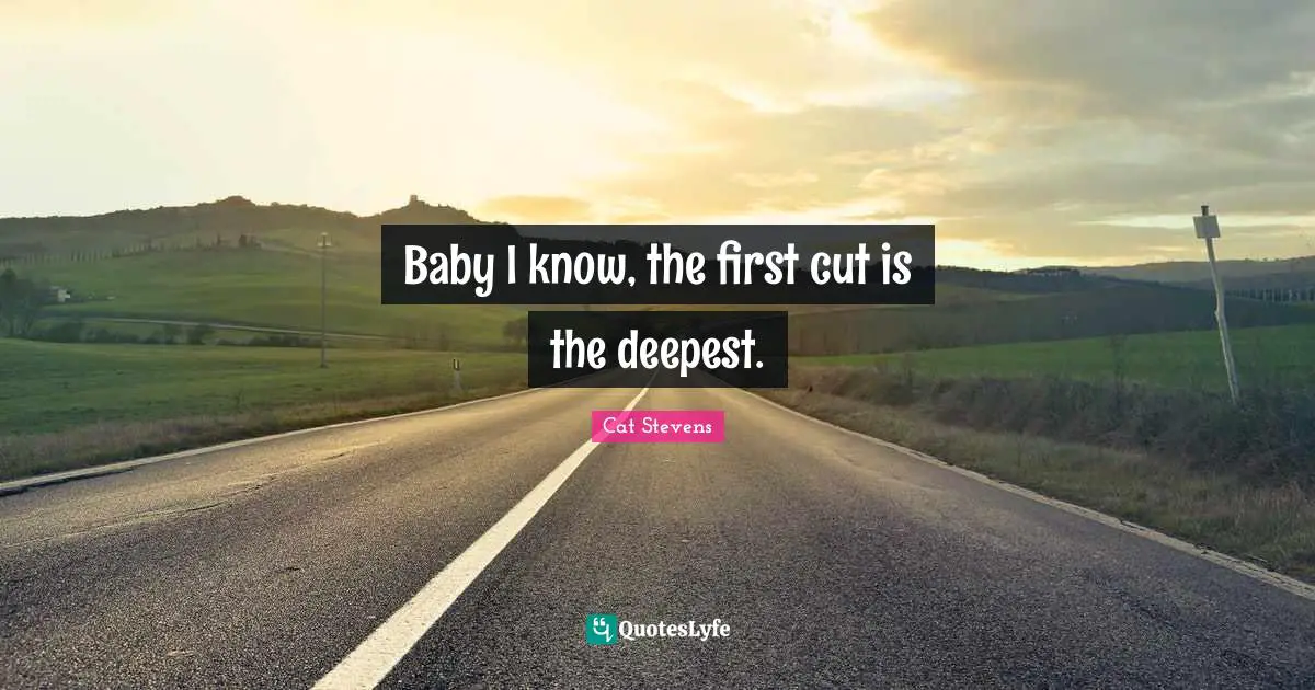 Baby I know, the first cut is the deepest.