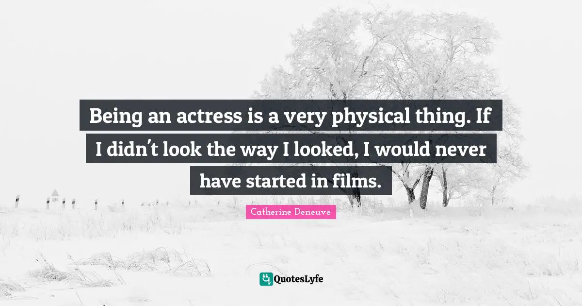 Being an actress is a very physical thing. If I didn't look the way I looked, I would never have started in films.