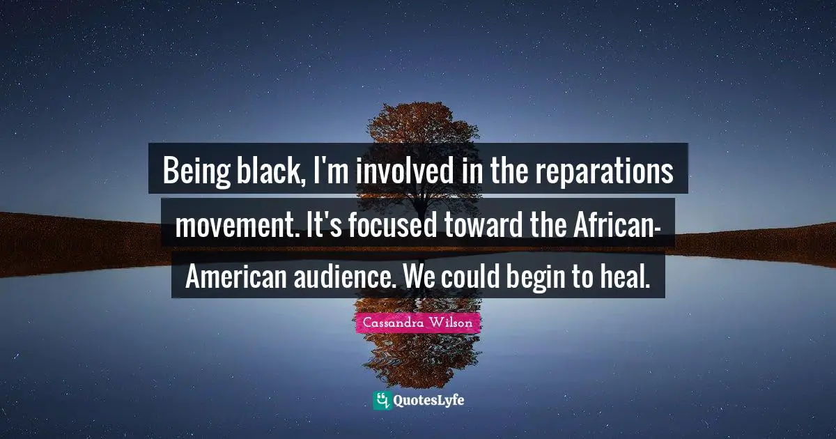 Being black, I'm involved in the reparations movement. It's focused toward the African-American audience. We could begin to heal.
