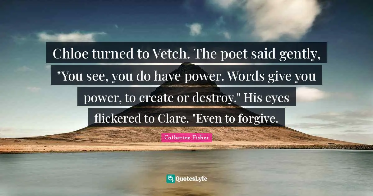 Chloe turned to Vetch. The poet said gently, "You see, you do have power. Words give you power, to create or destroy." His eyes flickered to Clare. "Even to forgive.