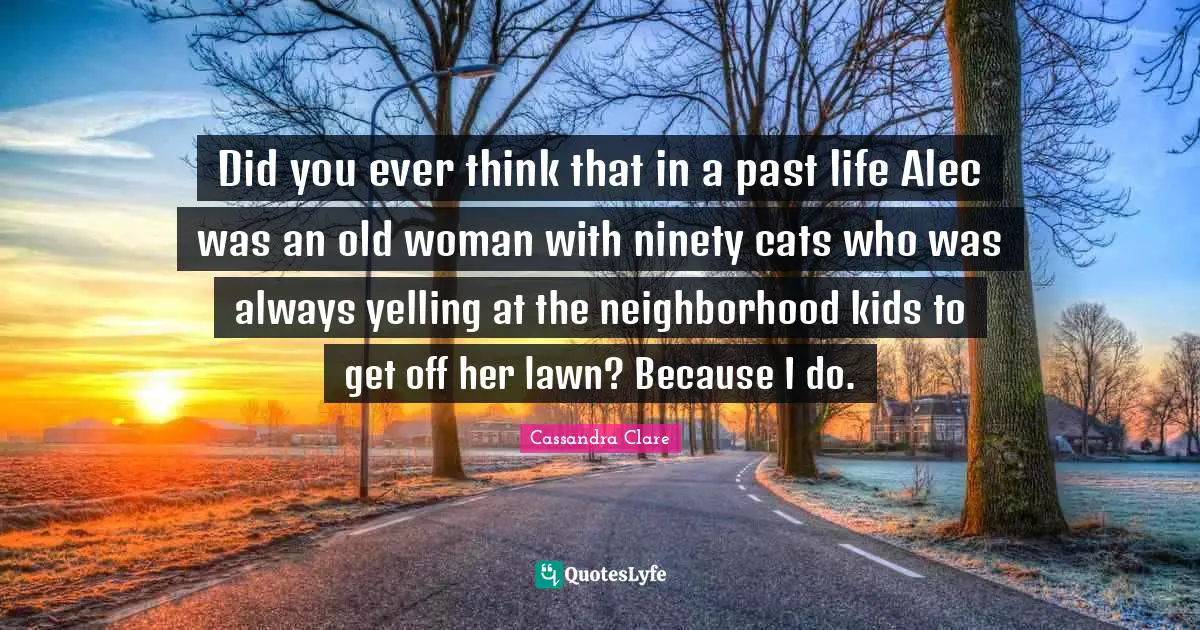 Did you ever think that in a past life Alec was an old woman with ninety cats who was always yelling at the neighborhood kids to get off her lawn? Because I do.
