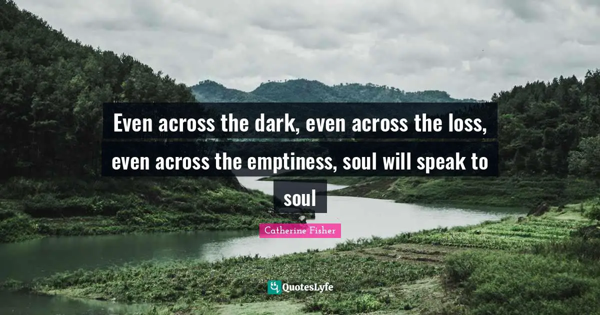 Even across the dark, even across the loss, even across the emptiness, soul will speak to soul