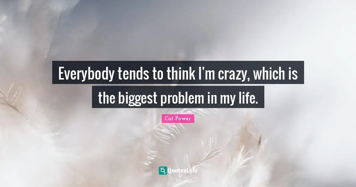 Everybody tends to think I'm crazy, which is the biggest problem in my life.